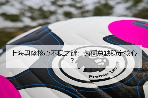 上海男篮核心不稳之谜：为何总缺稳定核心？