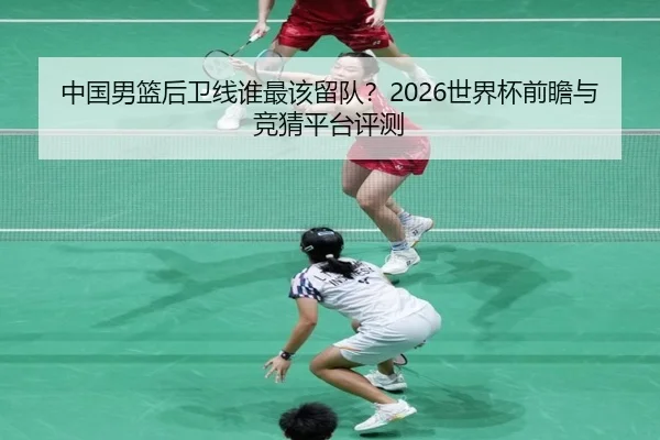 中国男篮后卫线谁最该留队？2026世界杯前瞻与竞猜平台评测